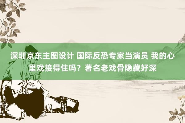 深圳京东主图设计 国际反恐专家当演员 我的心里戏接得住吗？著名老戏骨隐藏好深