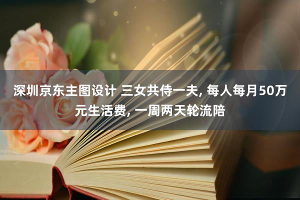 深圳京东主图设计 三女共侍一夫, 每人每月50万元生活费, 一周两天轮流陪