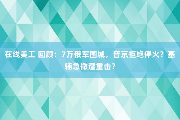 在线美工 回顾：7万俄军围城，普京拒绝停火？基辅急撤遭重击？