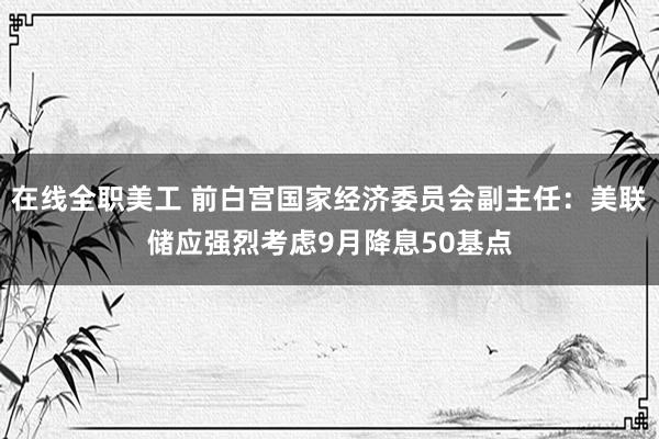 在线全职美工 前白宫国家经济委员会副主任：美联储应强烈考虑9月降息50基点