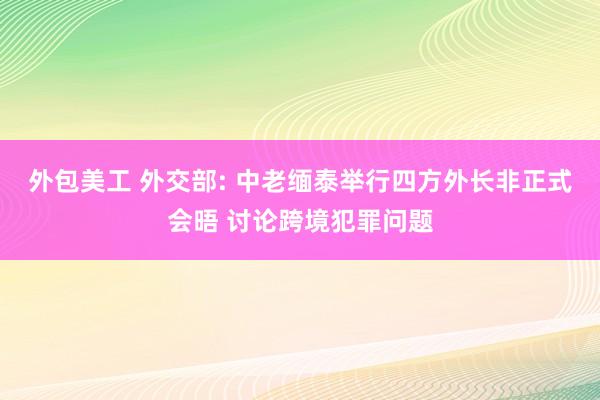 外包美工 外交部: 中老缅泰举行四方外长非正式会晤 讨论跨境犯罪问题