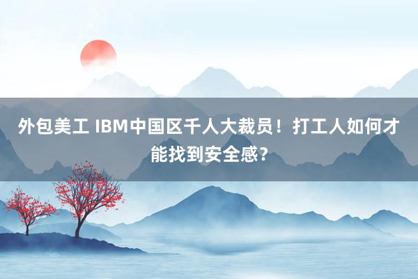 外包美工 IBM中国区千人大裁员！打工人如何才能找到安全感？