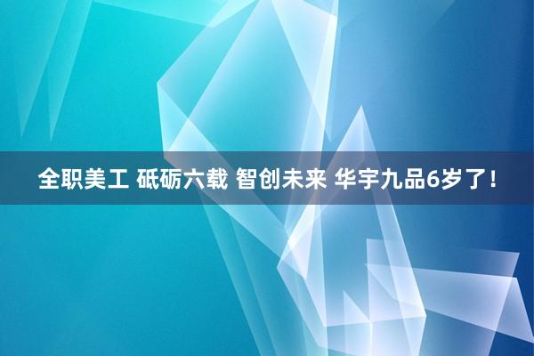 全职美工 砥砺六载 智创未来 华宇九品6岁了！