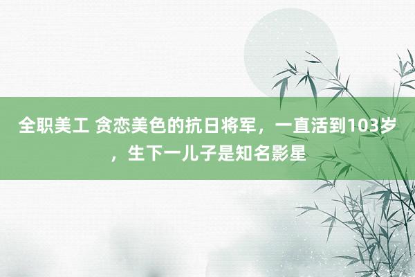 全职美工 贪恋美色的抗日将军，一直活到103岁，生下一儿子是知名影星