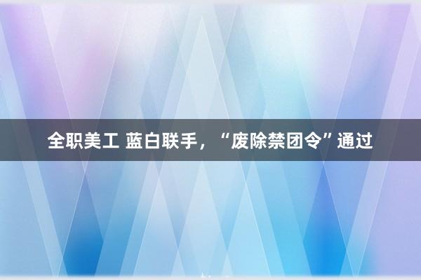 全职美工 蓝白联手，“废除禁团令”通过