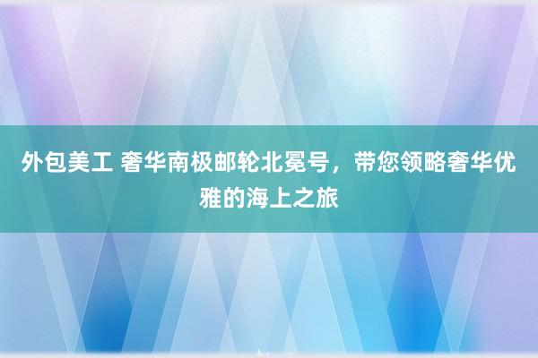 外包美工 奢华南极邮轮北冕号，带您领略奢华优雅的海上之旅