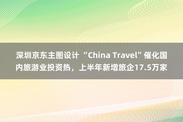 深圳京东主图设计 “China Travel”催化国内旅游业投资热，上半年新增旅企17.5万家