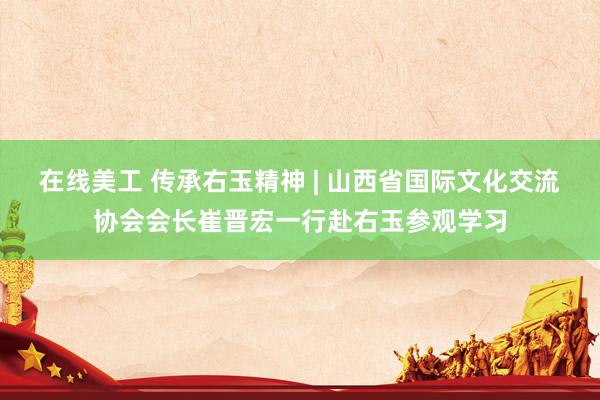 在线美工 传承右玉精神 | 山西省国际文化交流协会会长崔晋宏一行赴右玉参观学习