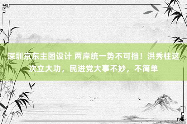 深圳京东主图设计 两岸统一势不可挡！洪秀柱这次立大功，民进党大事不妙，不简单