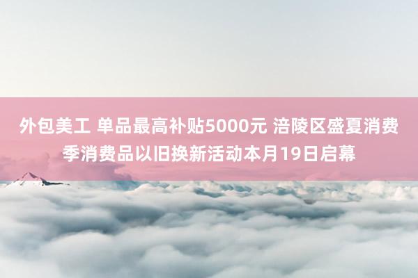 外包美工 单品最高补贴5000元 涪陵区盛夏消费季消费品以旧换新活动本月19日启幕