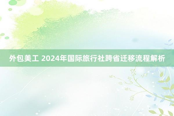 外包美工 2024年国际旅行社跨省迁移流程解析