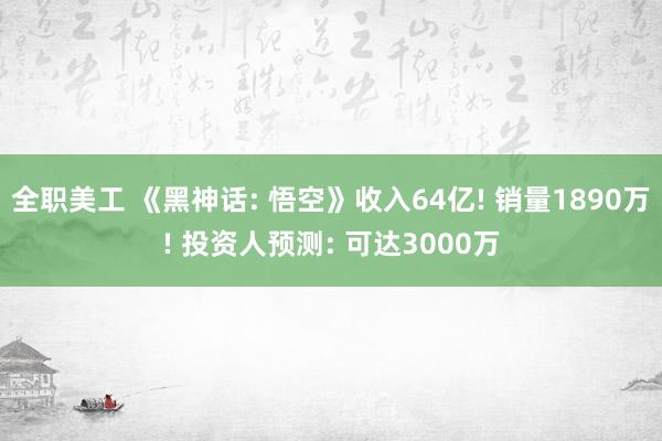 全职美工 《黑神话: 悟空》收入64亿! 销量1890万! 投资人预测: 可达3000万